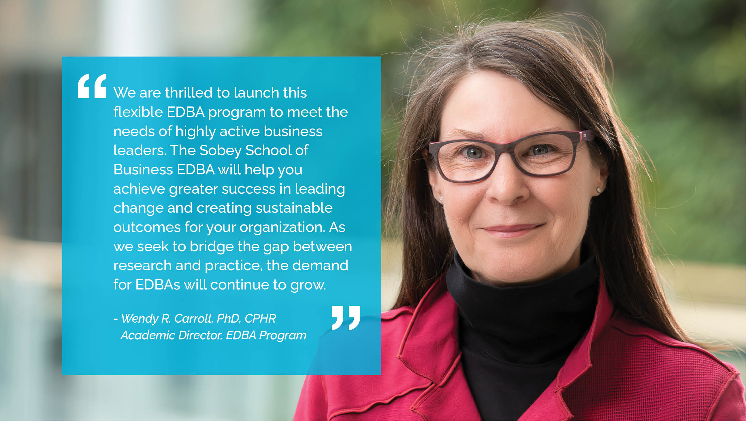 We are thrilled to launch this flexible EDBA program to meet the needs of highly active business leaders. The Sobey School of Business EDBA will help you achieve greater success in leading change and creating sustainable outcomes for your organization. As we seek to bridge the gap between research and practice, the demand for EDBAs will continue to grow.